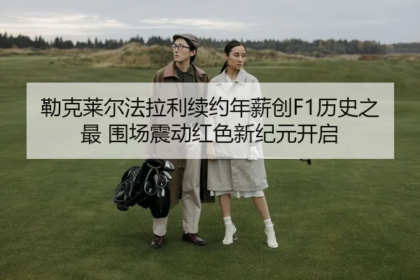 勒克莱尔法拉利续约年薪创F1历史之最 围场震动红色新纪元开启