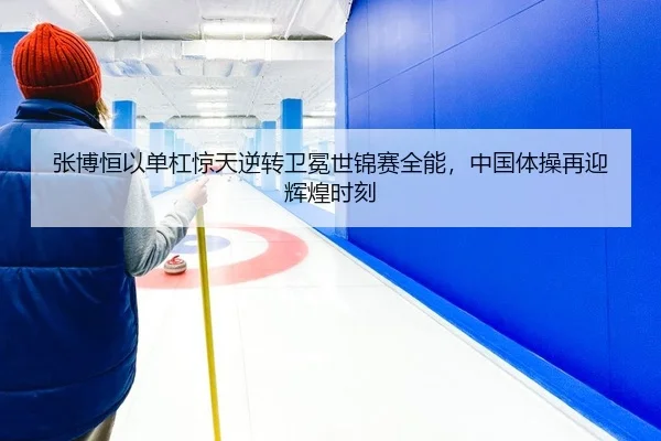 张博恒以单杠惊天逆转卫冕世锦赛全能，中国体操再迎辉煌时刻